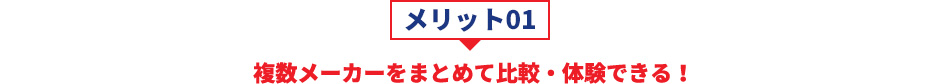 メリット01 複数メーカーをまとめて比較・体験できる！