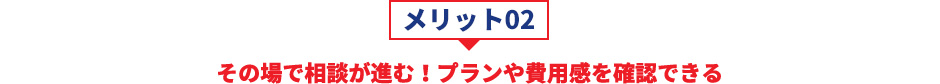 メリット02 その場で相談が進む！プランや費用感を確認できる